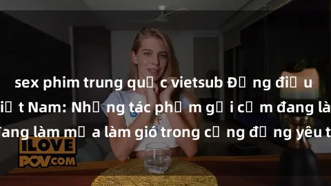 sex phim trung quốc vietsub Đồng điệu loại hình sex loli Việt Nam: Những tác phẩm gợi cảm đang làm mưa làm gió trong cộng đồng yêu thích thể loại này.