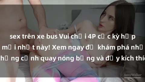 sex trên xe bus Vui chơi 4P cực kỳ hấp dẫn trong phim sex mới nhất này! Xem ngay để khám phá những cảnh quay nóng bỏng và đầy kích thích của bộ phim này!