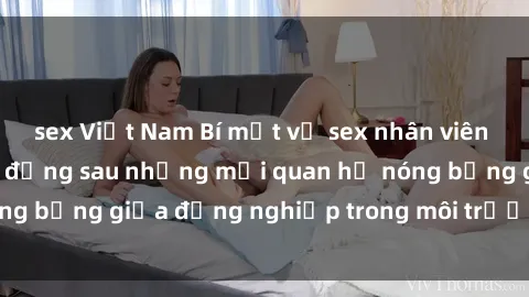 sex Việt Nam Bí mật về sex nhân viên văn phòng: Sự thật đằng sau những mối quan hệ nóng bỏng giữa đồng nghiệp trong môi trường làm việc.