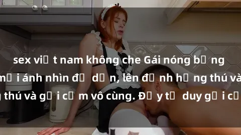 sex việt nam không che Gái nóng bỏng khỏa thân khiến mọi ánh nhìn đổ dồn, lên đỉnh hứng thú và gợi cảm vô cùng. Đầy tư duy gợi cảm và quyến rũ.