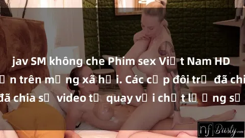 jav SM không che Phim sex Việt Nam HD ngày càng phổ biến trên mạng xã hội. Các cặp đôi trẻ đã chia sẻ video tự quay với chất lượng sắc nét, gợi cảm.