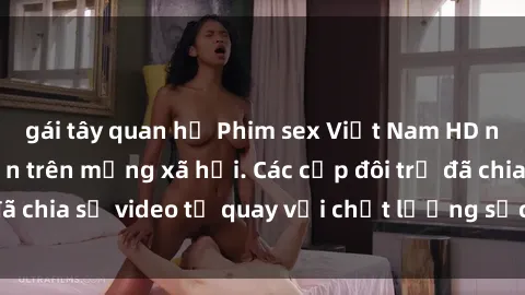 gái tây quan hệ Phim sex Việt Nam HD ngày càng phổ biến trên mạng xã hội. Các cặp đôi trẻ đã chia sẻ video tự quay với chất lượng sắc nét, gợi cảm.