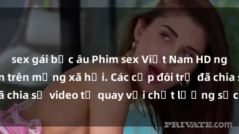 sex gái bắc âu Phim sex Việt Nam HD ngày càng phổ biến trên mạng xã hội. Các cặp đôi trẻ đã chia sẻ video tự quay với chất lượng sắc nét, gợi cảm.
