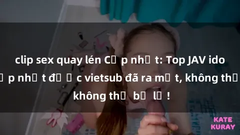 clip sex quay lén Cập nhật: Top JAV idol xinh đẹp nhất được vietsub đã ra mắt, không thể bỏ lỡ!
