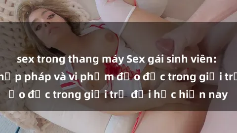 sex trong thang máy Sex gái sinh viên: Hành vi gấu không hợp pháp và vi phạm đạo đức trong giới trẻ đại học hiện nay