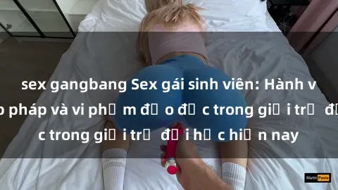 sex gangbang Sex gái sinh viên: Hành vi gấu không hợp pháp và vi phạm đạo đức trong giới trẻ đại học hiện nay