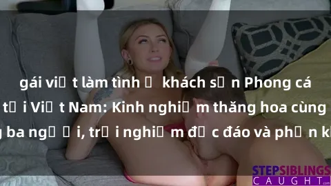 gái việt làm tình ở khách sạn Phong cách sex 3P độc đáo tại Việt Nam: Kinh nghiệm thăng hoa cùng ba người, trải nghiệm độc đáo và phấn khích không thể bỏ lỡ!