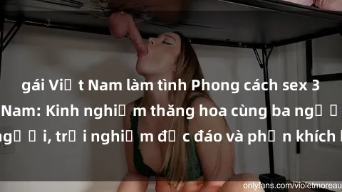 gái Việt Nam làm tình Phong cách sex 3P độc đáo tại Việt Nam: Kinh nghiệm thăng hoa cùng ba người, trải nghiệm độc đáo và phấn khích không thể bỏ lỡ!