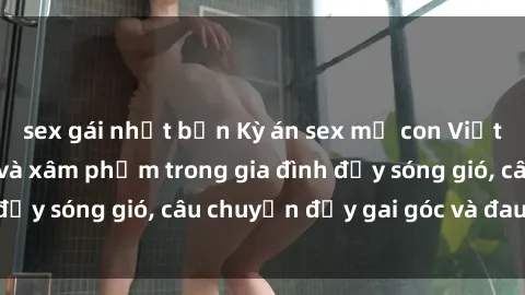 sex gái nhật bản Kỳ án sex mẹ con Việt Nam: Sự sở hữu và xâm phạm trong gia đình đầy sóng gió, câu chuyện đầy gai góc và đau lòng.