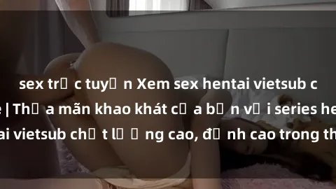 sex trực tuyến Xem sex hentai vietsub cực hot, không che | Thỏa mãn khao khát của bạn với series hentai vietsub chất lượng cao, đỉnh cao trong thể loại anime không che.