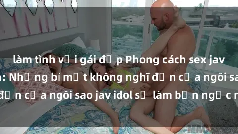 làm tình với gái đẹp Phong cách sex jav idol siêu hấp dẫn: Những bí mật không nghĩ đến của ngôi sao jav idol sẽ làm bạn ngạc nhiên!