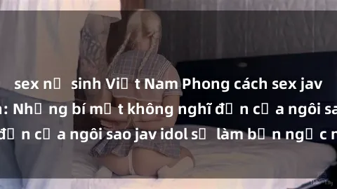 sex nữ sinh Việt Nam Phong cách sex jav idol siêu hấp dẫn: Những bí mật không nghĩ đến của ngôi sao jav idol sẽ làm bạn ngạc nhiên!