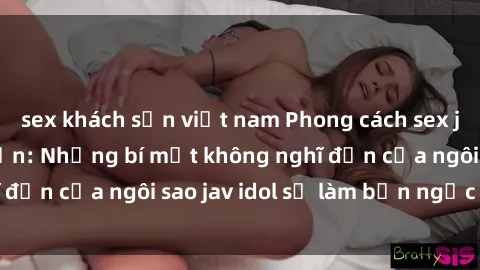 sex khách sạn việt nam Phong cách sex jav idol siêu hấp dẫn: Những bí mật không nghĩ đến của ngôi sao jav idol sẽ làm bạn ngạc nhiên!