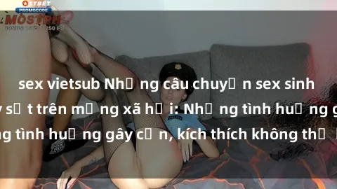 sex vietsub Những câu chuyện sex sinh viên Việt Nam gây sốt trên mạng xã hội: Những tình huống gây cấn, kích thích không thể bỏ qua