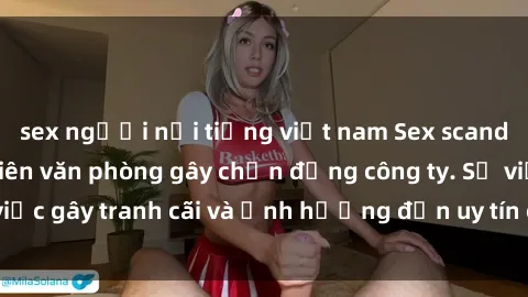 sex người nổi tiếng việt nam Sex scandal của nữ nhân viên văn phòng gây chấn động công ty. Sự việc gây tranh cãi và ảnh hưởng đến uy tín của doanh nghiệp.