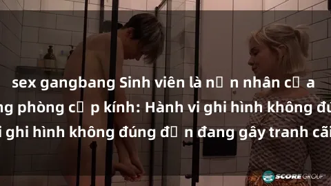 sex gangbang Sinh viên là nạn nhân của video quay lén trong phòng cấp kính: Hành vi ghi hình không đúng đắn đang gây tranh cãi lớn
