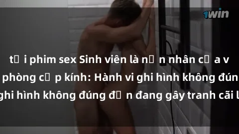tải phim sex Sinh viên là nạn nhân của video quay lén trong phòng cấp kính: Hành vi ghi hình không đúng đắn đang gây tranh cãi lớn
