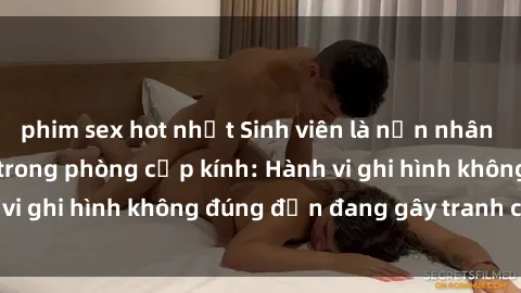 phim sex hot nhất Sinh viên là nạn nhân của video quay lén trong phòng cấp kính: Hành vi ghi hình không đúng đắn đang gây tranh cãi lớn