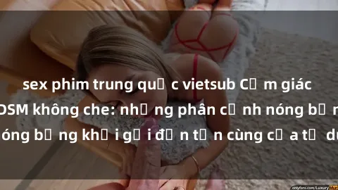 sex phim trung quốc vietsub Cảm giác mạnh mẽ với sex BDSM không che: những phân cảnh nóng bỏng khơi gợi đến tận cùng của tư duy và cơ thể.