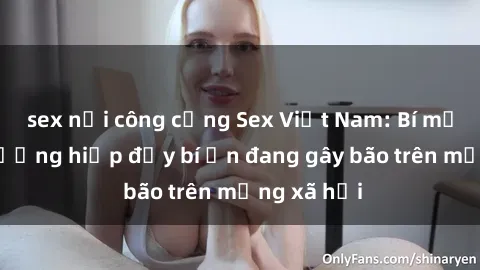 sex nơi công cộng Sex Việt Nam: Bí mật về vụ cưỡng hiếp đầy bí ẩn đang gây bão trên mạng xã hội