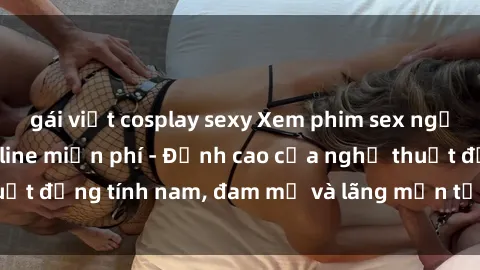 gái việt cosplay sexy Xem phim sex người Pháp vietsub online miễn phí - Đỉnh cao của nghệ thuật đồng tính nam, đam mỹ và lãng mạn từ xứ sở hoa hồng!
