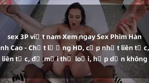 sex 3P việt nam Xem ngay Sex Phim Hàn Quốc Vietsub Đỉnh Cao - Chất lượng HD, cập nhật liên tục, đủ mọi thể loại, hấp dẫn không thể bỏ qua!