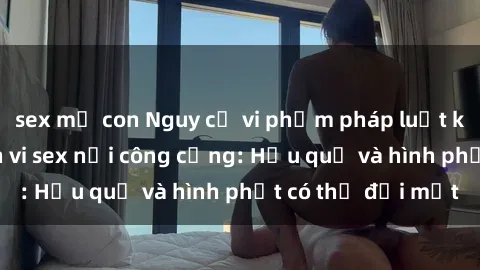 sex mẹ con Nguy cơ vi phạm pháp luật khi thực hiện hành vi sex nơi công cộng: Hậu quả và hình phạt có thể đối mặt