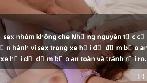 sex nhóm không che Những nguyên tắc cần nhớ khi thực hiện hành vi sex trong xe hơi để đảm bảo an toàn và tránh rủi ro.