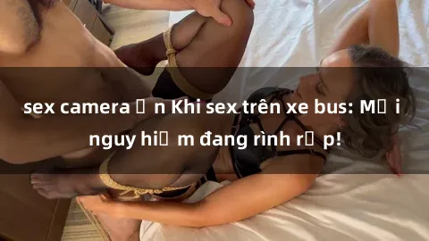 sex camera ẩn Khi sex trên xe bus: Mối nguy hiểm đang rình rập!