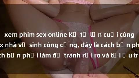 xem phim sex online Kể từ lần cuối cùng bạn thực hành sex nhà vệ sinh công cộng, đây là cách bạn phải làm để tránh rủi ro và tối ưu trải nghiệm.