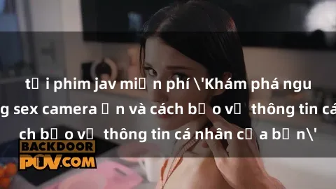 tải phim jav miễn phí 'Khám phá nguy cơ của việc sử dụng sex camera ẩn và cách bảo vệ thông tin cá nhân của bạn'