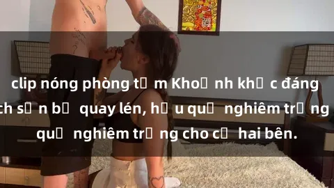 clip nóng phòng tắm Khoảnh khắc đáng buồn: Sex khách sạn bị quay lén, hậu quả nghiêm trọng cho cả hai bên.