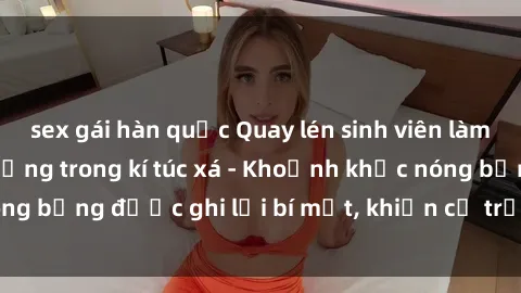 sex gái hàn quốc Quay lén sinh viên làm tình ngay trên giường trong kí túc xá - Khoảnh khắc nóng bỏng được ghi lại bí mật, khiến cả trường học xôn xao.