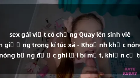 sex gái việt có chồng Quay lén sinh viên làm tình ngay trên giường trong kí túc xá - Khoảnh khắc nóng bỏng được ghi lại bí mật, khiến cả trường học xôn xao.