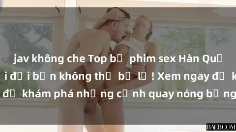 jav không che Top bộ phim sex Hàn Quốc hot nhất mọi thời đại bạn không thể bỏ lỡ! Xem ngay để khám phá những cảnh quay nóng bỏng, đầy nghẹt thở!