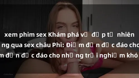 xem phim sex Khám phá vẻ đẹp tự nhiên và văn hóa đa dạng qua sex châu Phi: Điểm đến độc đáo cho những trải nghiệm khó quên