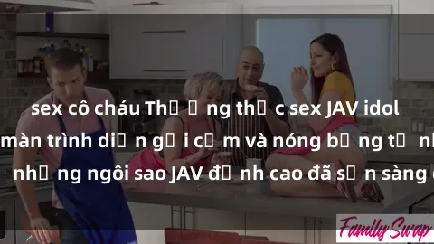 sex cô cháu Thưởng thức sex JAV idol miễn phí: Những màn trình diễn gợi cảm và nóng bỏng từ những ngôi sao JAV đỉnh cao đã sẵn sàng để bạn khám phá.
