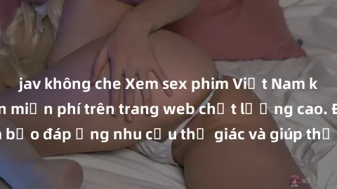 jav không che Xem sex phim Việt Nam không che hoàn toàn miễn phí trên trang web chất lượng cao. Đảm bảo đáp ứng nhu cầu thị giác và giúp thỏa mãn mong muốn của bạn.