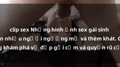 clip sex Những hình ảnh sex gái sinh viên Việt Nam khiến nhiều người ngưỡng mộ và thèm khát. Cùng khám phá vẻ đẹp gợi cảm và quyến rũ của những cô gái trẻ này.