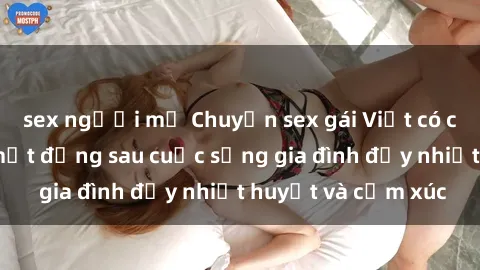 sex người mỹ Chuyện sex gái Việt có chồng: Những bí mật đằng sau cuộc sống gia đình đầy nhiệt huyết và cảm xúc