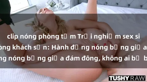 clip nóng phòng tắm Trải nghiệm sex sinh viên sôi động trong khách sạn: Hành động nóng bỏng giữa đám đông, không ai bị bỏ lỡ