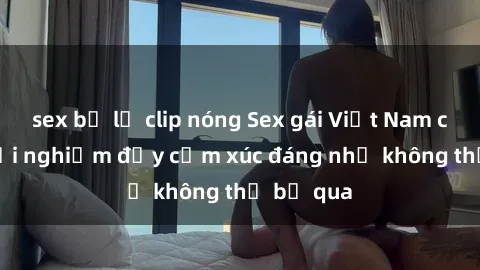 sex bị lộ clip nóng Sex gái Việt Nam có con: Trải nghiệm đầy cảm xúc đáng nhớ không thể bỏ qua