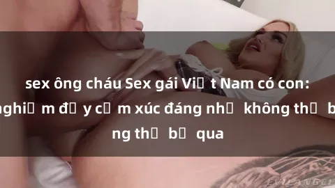 sex ông cháu Sex gái Việt Nam có con: Trải nghiệm đầy cảm xúc đáng nhớ không thể bỏ qua