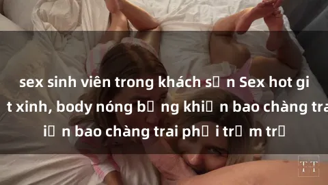 sex sinh viên trong khách sạn Sex hot girl Việt Nam: Mặt xinh, body nóng bỏng khiến bao chàng trai phải trầm trồ