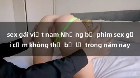 sex gái việt nam Những bộ phim sex gợi cảm không thể bỏ lỡ trong năm nay