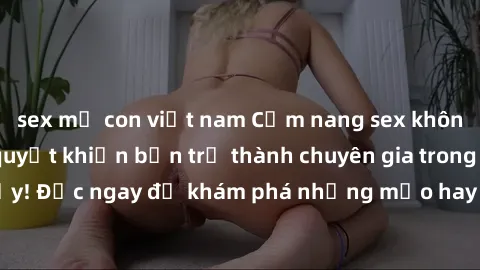 sex mẹ con việt nam Cẩm nang sex không che: Những bí quyết khiến bạn trở thành chuyên gia trong chuyện ấy! Đọc ngay để khám phá những mẹo hay và bí quyết tình dục không che.