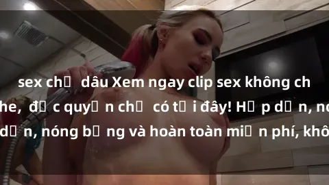 sex chị dâu Xem ngay clip sex không che cực hot, không che,  độc quyền chỉ có tại đây! Hấp dẫn, nóng bỏng và hoàn toàn miễn phí, không thể bỏ qua!