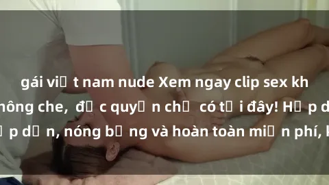 gái việt nam nude Xem ngay clip sex không che cực hot, không che,  độc quyền chỉ có tại đây! Hấp dẫn, nóng bỏng và hoàn toàn miễn phí, không thể bỏ qua!