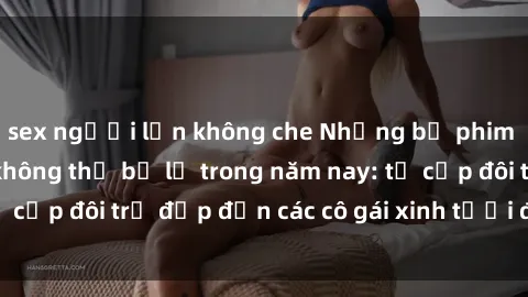 sex người lớn không che Những bộ phim sex JAV hot nhất không thể bỏ lỡ trong năm nay: từ cặp đôi trẻ đẹp đến các cô gái xinh tươi đầy sức hút.