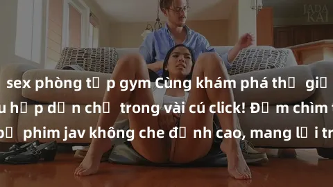 sex phòng tập gym Cùng khám phá thế giới jav không che siêu hấp dẫn chỉ trong vài cú click! Đắm chìm trong những bộ phim jav không che đỉnh cao, mang lại trải nghiệm thú vị và đầy kích thích.